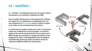 Le « workflow »
E.S.L.-JonathanRENOU
Le « workflow » est littéralement le flux de travail, il décrit
le processus et la méthode d’utilisation du BIM.
Pour travailler efficacement, il est impératif de maîtriser
cet aspect lié à la collaboration multidisciplinaire. Une
des missions du BIM manager est de le mettre en place
et de veiller au bon fonctionnement de celui-ci.
Il n’existe pas de recette miracle pour créer un processus
unique qui s’adapterait à tous les projets, au contraire,
plusieurs flux de travail peuvent être mis en place par le
BIM manager pour prendre en compte les besoins et les
exigences du client, l’interopérabilité entre les logiciels,
les différentes phases du projet et aussi le niveau de
maîtrise du BIM des différents intervenants.
 