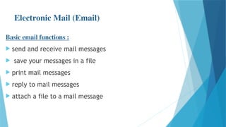 Electronic Mail (Email)
Basic email functions :
 send and receive mail messages
 save your messages in a file
 print mail messages
 reply to mail messages
 attach a file to a mail message
 