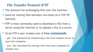 File Transfer Protocol (FTP
 The protocol for exchanging files over the Internet.
 Used for moving files between two hosts on a TCP/IP
network.
 FTP is most commonly used to download a file from a
server using the Internet or to upload a file to a server.
 To do FTP a user invokes one of two commands:
– get : the command for transferring a file from another server to
your own computer.
– put : the command for moving a file from your computer to
another one.
 