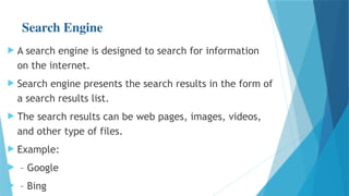 Search Engine
 A search engine is designed to search for information
on the internet.
 Search engine presents the search results in the form of
a search results list.
 The search results can be web pages, images, videos,
and other type of files.
 Example:
 – Google
 – Bing
 