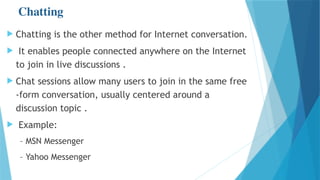 Chatting
 Chatting is the other method for Internet conversation.
 It enables people connected anywhere on the Internet
to join in live discussions .
 Chat sessions allow many users to join in the same free
-form conversation, usually centered around a
discussion topic .
 Example:
– MSN Messenger
– Yahoo Messenger
 