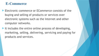 E-Commerce
 Electronic commerce or ECommerce consists of the
buying and selling of products or services over
electronic systems such as the Internet and other
computer networks.
 It includes the entire online process of developing,
marketing, selling, delivering, servicing and paying for
products and services.
 
