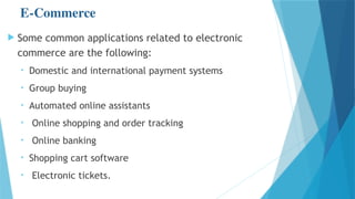 E-Commerce
 Some common applications related to electronic
commerce are the following:
• Domestic and international payment systems
• Group buying
• Automated online assistants
• Online shopping and order tracking
• Online banking
• Shopping cart software
• Electronic tickets.
 