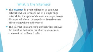 What Is the Internet?
 The Internet is a vast collection of computer
networks which form and act as a single huge
network for transport of data and messages across
distances which can be anywhere from the same
office to anywhere in the world.
 The Internet links are computer networks all over
the world so that users can share resources and
communicate with each other.
 