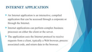 INTERNET APPLICATION
 An Internet application is an interactive, compiled
application that can be accessed through a corporate or
through the Internet.
 Internet applications can perform complex business
processes on either the client or the server.
 The application uses the Internet protocol to receive
requests from a client, typically a Web browser, process
associated code, and return data to the browser.
 