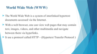 World Wide Web (WWW)
 The World Wide Web is a system of interlinked hypertext
documents accessed via the Internet.
 With a web browser, one can view web pages that may contain
text, images, videos, and other multimedia and navigate
between them via hyperlinks.
 It use a protocol called HTTP – (Hypertext Transfer Protocol )
 