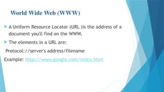 World Wide Web (WWW)
 A Uniform Resource Locator (URL )is the address of a
document you'll find on the WWW.
 The elements in a URL are:
Protocol://server's address/filename
Example: http://www.google.com/index.html
 