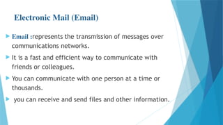 Electronic Mail (Email)
 Email :represents the transmission of messages over
communications networks.
 It is a fast and efficient way to communicate with
friends or colleagues.
 You can communicate with one person at a time or
thousands.
 you can receive and send files and other information.
 
