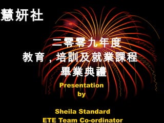   二零零九年度 教育 , 培訓 及 就業 課程   畢業典禮 Presentation  by  Sheila Standard ETE Team Co-ordinator 慧妍社   