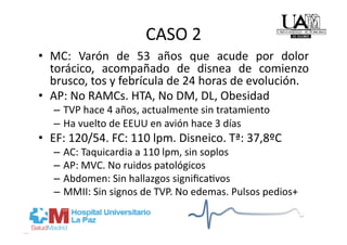 CASO 2 
•  MC:  Varón  de  53  años  que  acude  por  dolor 
   torácico,  acompañado  de  disnea  de  comienzo 
   brusco, tos y febrícula de 24 horas de evolución. 
•  AP: No RAMCs. HTA, No DM, DL, Obesidad 
   –  TVP hace 4 años, actualmente sin tratamiento 
   –  Ha vuelto de EEUU en avión hace 3 días 
•  EF: 120/54. FC: 110 lpm. Disneico. Tª: 37,8ºC 
   –  AC: Taquicardia a 110 lpm, sin soplos 
   –  AP: MVC. No ruidos patológicos 
   –  Abdomen: Sin hallazgos signiﬁcaRvos 
   –  MMII: Sin signos de TVP. No edemas. Pulsos pedios+ 
 