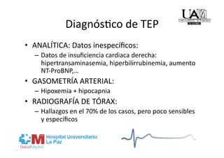 DiagnósRco de TEP 
•  ANALÍTICA: Datos inespecíﬁcos: 
  –  Datos de insuﬁciencia cardiaca derecha: 
     hipertransaminasemia, hiperbilirrubinemia, aumento 
     NT‐ProBNP,… 
•  GASOMETRÍA ARTERIAL: 
  –  Hipoxemia + hipocapnia 
•  RADIOGRAFÍA DE TÓRAX: 
  –  Hallazgos en el 70% de los casos, pero poco sensibles 
     y especíﬁcos 
 