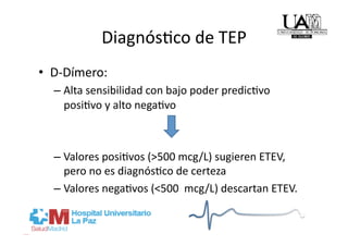 DiagnósRco de TEP 
•  D‐Dímero: 
  –  Alta sensibilidad con bajo poder predicRvo 
     posiRvo y alto negaRvo 



  –  Valores posiRvos (>500 mcg/L) sugieren ETEV, 
     pero no es diagnósRco de certeza 
  –  Valores negaRvos (<500  mcg/L) descartan ETEV. 
 