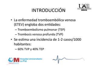 INTRODUCCIÓN 
•  La enfermedad tromboembólica venosa 
   (ETEV) engloba dos enRdades: 
  –  Tromboembolismo pulmonar (TEP) 
  –  Trombosis venosa profunda (TVP) 
•  Se esRma una incidencia de 1‐2 casos/1000 
   habitantes: 
  –  60% TVP y 40% TEP 
 