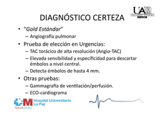 DIAGNÓSTICO CERTEZA 
•  “Gold Estándar” 
   –  Angiogra_a pulmonar 
•  Prueba de elección en Urgencias: 
   –  TAC torácico de alta resolución (Angio‐TAC) 
   –  Elevada sensibilidad y especíﬁcidad para descartar 
      émbolos a nivel central. 
   –  Detecta émbolos de hasta 4 mm. 
•  Otras pruebas: 
   –  Gammagra_a de venRlación/perfusión. 
   –  ECO‐cardiograma 
 