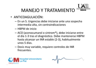 MANEJO Y TRATAMIENTO 
•  ANTICOAGULACIÓN: 
  –  En un S. Urgencias debe iniciarse ante una sospecha 
     intermedia‐alta, sin contraindicaciones 
  –  HBPM de inicio 
  –  ACO (acenocumarol o sintrom®), debe iniciarse entre 
     el día 1‐3 tras el diagnósRco. Debe mantenerse HBPM 
     hasta alcanzar un INR estable (2‐3), habitualmente 
     unos 5 días. 
  –  Dosis muy variable, requiere controles de INR 
     frecuentes. 
 