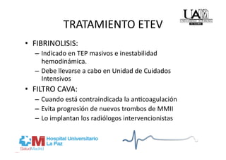 TRATAMIENTO ETEV 
•  FIBRINOLISIS: 
   –  Indicado en TEP masivos e inestabilidad 
      hemodinámica. 
   –  Debe llevarse a cabo en Unidad de Cuidados 
      Intensivos 
•  FILTRO CAVA: 
   –  Cuando está contraindicada la anRcoagulación 
   –  Evita progresión de nuevos trombos de MMII 
   –  Lo implantan los radiólogos intervencionistas 
 