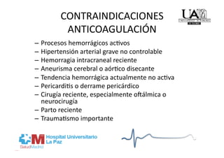 CONTRAINDICACIONES  
         ANTICOAGULACIÓN 
–  Procesos hemorrágicos acRvos 
–  Hipertensión arterial grave no controlable 
–  Hemorragia intracraneal reciente 
–  Aneurisma cerebral o aórRco disecante 
–  Tendencia hemorrágica actualmente no acRva 
–  PericardiRs o derrame pericárdico 
–  Cirugía reciente, especialmente o}álmica o 
   neurocirugía 
–  Parto reciente 
–  TraumaRsmo importante 
 
