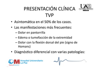 PRESENTACIÓN CLÍNICA 
                TVP 
•  AsintomáRca en el 50% de los casos. 
•  Las manifestaciones más frecuentes: 
  –  Dolor en pantorrilla 
  –  Edema o tumefacción de la extremidad 
  –  Dolor con la ﬂexión dorsal del pie (signo de 
     Homans) 
•  DiagnósRco diferencial con varias patologías: 
 