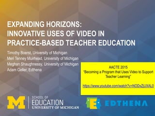 EXPANDING HORIZONS:
INNOVATIVE USES OF VIDEO IN
PRACTICE-BASED TEACHER EDUCATION
Timothy Boerst, University of Michigan
Meri Tenney Muirhead, University of Michigan
Meghan Shaughnessy, University of Michigan
Adam Geller, Edthena
AACTE 2015
“Becoming a Program that Uses Video to Support
Teacher Learning”
https://www.youtube.com/watch?v=NODxZjUXAL0
 