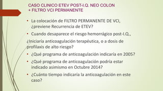 CASO CLINICO ETEV POST-I.Q. NEO COLON
+ FILTRO VCI PERMANENTE
• La colocación de FILTRO PERMANENTE DE VCI,
¿previene Recurrencia de ETEV?
• Cuando desaparece el riesgo hemorrágico post-I.Q.,
¿Iniciaría anticoagulación terapéutica, o a dosis de
profilaxis de alto riesgo?
• ¿Qué programa de anticoagulación indicaría en 2005?
• ¿Qué programa de anticoagulación podría estar
indicado asimismo en Octubre 2014?
• ¿Cuánto tiempo indicaría la anticoagulación en este
caso?
 