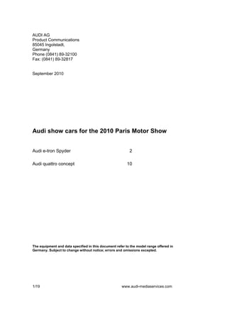 AUDI AG
Product Communications
85045 Ingolstadt,
Germany
Phone (0841) 89-32100
Fax: (0841) 89-32817


September 2010




Audi show cars for the 2010 Paris Motor Show


Audi e-tron Spyder                                        2

Audi quattro concept                                     10




The equipment and data specified in this document refer to the model range offered in
Germany. Subject to change without notice; errors and omissions excepted.




1/19                                                  www.audi-mediaservices.com
 
