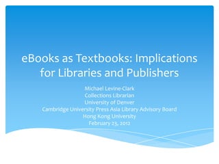 eBooks as Textbooks: Implications
   for Libraries and Publishers
                  Michael Levine-Clark
                  Collections Librarian
                  University of Denver
   Cambridge University Press Asia Library Advisory Board
                  Hong Kong University
                    February 23, 2012
 