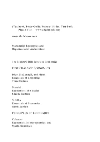 eTextbook, Study Guide, Manual, Slides, Test Bank
Please Visit www.abcdebook.com
www.abcdebook.com
Managerial Economics and
Organizational Architecture
The McGraw-Hill Series in Economics
ESSENTIALS OF ECONOMICS
Brue, McConnell, and Flynn
Essentials of Economics
Third Edition
Mandel
Economics: The Basics
Second Edition
Schiller
Essentials of Economics
Ninth Edition
PRINCIPLES OF ECONOMICS
Colander
Economics, Microeconomics, and
Macroeconomics
 