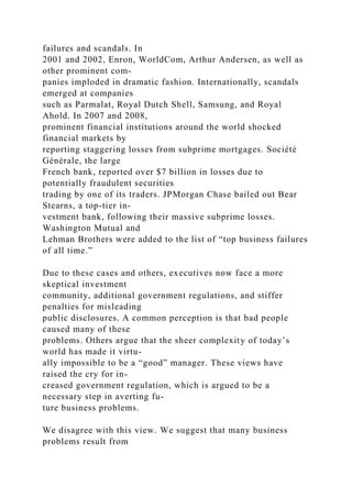 failures and scandals. In
2001 and 2002, Enron, WorldCom, Arthur Andersen, as well as
other prominent com-
panies imploded in dramatic fashion. Internationally, scandals
emerged at companies
such as Parmalat, Royal Dutch Shell, Samsung, and Royal
Ahold. In 2007 and 2008,
prominent financial institutions around the world shocked
financial markets by
reporting staggering losses from subprime mortgages. Société
Générale, the large
French bank, reported over $7 billion in losses due to
potentially fraudulent securities
trading by one of its traders. JPMorgan Chase bailed out Bear
Stearns, a top-tier in-
vestment bank, following their massive subprime losses.
Washington Mutual and
Lehman Brothers were added to the list of “top business failures
of all time.”
Due to these cases and others, executives now face a more
skeptical investment
community, additional government regulations, and stiffer
penalties for misleading
public disclosures. A common perception is that bad people
caused many of these
problems. Others argue that the sheer complexity of today’s
world has made it virtu-
ally impossible to be a “good” manager. These views have
raised the cry for in-
creased government regulation, which is argued to be a
necessary step in averting fu-
ture business problems.
We disagree with this view. We suggest that many business
problems result from
 