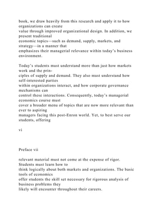 book, we draw heavily from this research and apply it to how
organizations can create
value through improved organizational design. In addition, we
present traditional
economic topics—such as demand, supply, markets, and
strategy—in a manner that
emphasizes their managerial relevance within today’s business
environment.
Today’s students must understand more than just how markets
work and the prin-
ciples of supply and demand. They also must understand how
self-interested parties
within organizations interact, and how corporate governance
mechanisms can
control these interactions. Consequently, today’s managerial
economics course must
cover a broader menu of topics that are now more relevant than
ever to aspiring
managers facing this post-Enron world. Yet, to best serve our
students, offering
vi
Preface vii
relevant material must not come at the expense of rigor.
Students must learn how to
think logically about both markets and organizations. The basic
tools of economics
offer students the skill set necessary for rigorous analysis of
business problems they
likely will encounter throughout their careers.
 