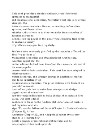 This book provides a multidisciplinary, cross-functional
approach to managerial
and organizational economics. We believe that this is its critical
strength. Our
interests span economics, finance, accounting, information
systems, and financial in-
stitutions; this allows us to draw examples from a number of
functional areas to
demonstrate the power of this underlying economic framework
to analyze a variety
of problems managers face regularly.
We have been extremely gratified by the reception afforded the
first five editions of
Managerial Economics and Organizational Architecture.
Adopters report that the
earlier editions helped them transform their courses into one of
the most popular
courses within their curriculum. This book has been adopted in
microeconomics,
human resources, and strategy courses in addition to courses
that focus specifically on
organizational economics. The prior editions were founded on
powerful economic
tools of analysis that examine how managers can design
organizations that motivate
self-interested individuals to make choices that increase firm
value. Our sixth edition
continues to focus on the fundamental importance of markets
and organizational de-
sign. We use the failures of Enron (Chapter 1), Société Générale
(Chapter 1), Arthur
Andersen (Chapter 22), and Adelphia (Chapter 10) as case
studies to illustrate how
poorly designed organizational architectures can be
catastrophic. Other books provide
 