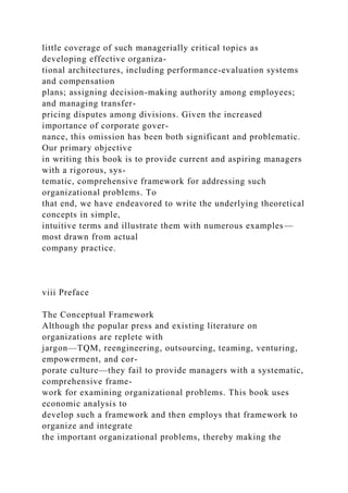 little coverage of such managerially critical topics as
developing effective organiza-
tional architectures, including performance-evaluation systems
and compensation
plans; assigning decision-making authority among employees;
and managing transfer-
pricing disputes among divisions. Given the increased
importance of corporate gover-
nance, this omission has been both significant and problematic.
Our primary objective
in writing this book is to provide current and aspiring managers
with a rigorous, sys-
tematic, comprehensive framework for addressing such
organizational problems. To
that end, we have endeavored to write the underlying theoretical
concepts in simple,
intuitive terms and illustrate them with numerous examples—
most drawn from actual
company practice.
viii Preface
The Conceptual Framework
Although the popular press and existing literature on
organizations are replete with
jargon—TQM, reengineering, outsourcing, teaming, venturing,
empowerment, and cor-
porate culture—they fail to provide managers with a systematic,
comprehensive frame-
work for examining organizational problems. This book uses
economic analysis to
develop such a framework and then employs that framework to
organize and integrate
the important organizational problems, thereby making the
 