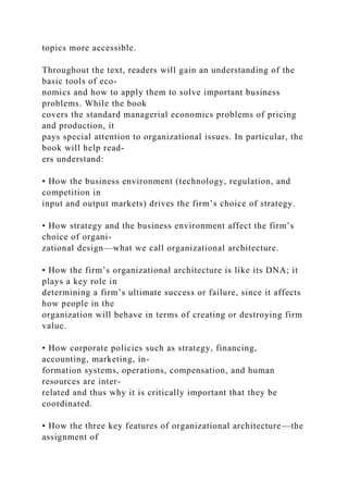 topics more accessible.
Throughout the text, readers will gain an understanding of the
basic tools of eco-
nomics and how to apply them to solve important business
problems. While the book
covers the standard managerial economics problems of pricing
and production, it
pays special attention to organizational issues. In particular, the
book will help read-
ers understand:
• How the business environment (technology, regulation, and
competition in
input and output markets) drives the firm’s choice of strategy.
• How strategy and the business environment affect the firm’s
choice of organi-
zational design—what we call organizational architecture.
• How the firm’s organizational architecture is like its DNA; it
plays a key role in
determining a firm’s ultimate success or failure, since it affects
how people in the
organization will behave in terms of creating or destroying firm
value.
• How corporate policies such as strategy, financing,
accounting, marketing, in-
formation systems, operations, compensation, and human
resources are inter-
related and thus why it is critically important that they be
coordinated.
• How the three key features of organizational architecture—the
assignment of
 