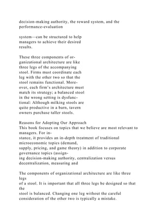 decision-making authority, the reward system, and the
performance-evaluation
system—can be structured to help
managers to achieve their desired
results.
These three components of or-
ganizational architecture are like
three legs of the accompanying
stool. Firms must coordinate each
leg with the other two so that the
stool remains functional. More-
over, each firm’s architecture must
match its strategy; a balanced stool
in the wrong setting is dysfunc-
tional: Although milking stools are
quite productive in a barn, tavern
owners purchase taller stools.
Reasons for Adopting Our Approach
This book focuses on topics that we believe are most relevant to
managers. For in-
stance, it provides an in-depth treatment of traditional
microeconomic topics (demand,
supply, pricing, and game theory) in addition to corporate
governance topics (assign-
ing decision-making authority, centralization versus
decentralization, measuring and
The components of organizational architecture are like three
legs
of a stool. It is important that all three legs be designed so that
the
stool is balanced. Changing one leg without the careful
consideration of the other two is typically a mistake.
 