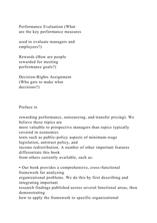 Performance Evaluation (What
are the key performance measures
used to evaluate managers and
employees?)
Rewards (How are people
rewarded for meeting
performance goals?)
Decision-Rights Assignment
(Who gets to make what
decisions?)
Preface ix
rewarding performance, outsourcing, and transfer pricing). We
believe these topics are
more valuable to prospective managers than topics typically
covered in economics
texts such as public-policy aspects of minimum-wage
legislation, antitrust policy, and
income redistribution. A number of other important features
differentiate this book
from others currently available, such as:
• Our book provides a comprehensive, cross-functional
framework for analyzing
organizational problems. We do this by first describing and
integrating important
research findings published across several functional areas, then
demonstrating
how to apply the framework to specific organizational
 