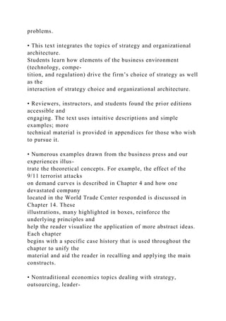 problems.
• This text integrates the topics of strategy and organizational
architecture.
Students learn how elements of the business environment
(technology, compe-
tition, and regulation) drive the firm’s choice of strategy as well
as the
interaction of strategy choice and organizational architecture.
• Reviewers, instructors, and students found the prior editions
accessible and
engaging. The text uses intuitive descriptions and simple
examples; more
technical material is provided in appendices for those who wish
to pursue it.
• Numerous examples drawn from the business press and our
experiences illus-
trate the theoretical concepts. For example, the effect of the
9/11 terrorist attacks
on demand curves is described in Chapter 4 and how one
devastated company
located in the World Trade Center responded is discussed in
Chapter 14. These
illustrations, many highlighted in boxes, reinforce the
underlying principles and
help the reader visualize the application of more abstract ideas.
Each chapter
begins with a specific case history that is used throughout the
chapter to unify the
material and aid the reader in recalling and applying the main
constructs.
• Nontraditional economics topics dealing with strategy,
outsourcing, leader-
 