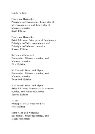 Ninth Edition
Frank and Bernanke
Principles of Economics, Principles of
Microeconomics, and Principles of
Macroeconomics
Sixth Edition
Frank and Bernanke
Brief Editions: Principles of Economics,
Principles of Microeconomics, and
Principles of Macroeconomics
Second Edition
Karlan and Morduch
Economics, Microeconomics, and
Macroeconomics
First Edition
McConnell, Brue, and Flynn
Economics, Microeconomics, and
Macroeconomics
Twentieth Edition
McConnell, Brue, and Flynn
Brief Editions: Economics, Microeco-
nomics, and Macroeconomics
Second Edition
Miller
Principles of Microeconomics
First Edition
Samuelson and Nordhaus
Economics, Microeconomics, and
Macroeconomics
 