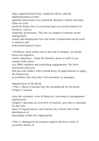 ship, organizational form, corporate ethics, and the
implementation of man-
agement innovations are examined. Business school curricula
often are criti-
cized for being slow in covering topics of current interest to
business, such as
corporate governance. The last six chapters examine recent
management
trends and demonstrate how the book’s framework can be used
to analyze and
understand topical issues.
• Problems, both within and at the end of chapter, are drawn
from real organiza-
tional experience—from the business press as well as our
contact with execu-
tive MBA students and consulting engagements. We have
structured exercises
that provide readers with a broad array of opportunities to apply
the framework
to problems like ones they will encounter as managers.
Organization of the Book
• Part 1: Basic Concepts lays the groundwork for the book.
Chapter 2 summa-
rizes the economic view of behavior, stressing its management
implications.
Chapter 3 presents an overview of markets, provides a rationale
for the exis-
tence of organizations, and stresses the critical role of the
distribution of
knowledge within the organization.
• Part 2: Managerial Economics applies the basic tools of
economic theory to
 