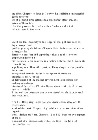the firm. Chapters 4 through 7 cover the traditional managerial-
economics top-
ics of demand, production and cost, market structure, and
pricing. These four
chapters provide the reader with a fundamental set of
microeconomic tools and
use these tools to analyze basic operational policies such as
input, output, and
product pricing decisions. Chapters 8 and 9 focus on corporate
strategy—the
former on creating and capturing values and the latter on
employing game the-
ory methods to examine the interaction between the firm and its
competitors,
suppliers, as well as other parties. These chapters also provide
important
background material for the subsequent chapters on
organizations: A robust
understanding of the market environment is important for
making sound orga-
nizational decisions. Chapter 10 examines conflicts of interest
that exist within
firms and how contracts can be structured to reduce or control
these conflicts.
• Part 3: Designing Organizational Architecture develops the
core frame-
work of the book. Chapter 11 provides a basic overview of the
organiza-
tional-design problem. Chapters 12 and 13 focus on two aspects
of the as-
signment of decision rights within the firm—the level of
decentralization
 