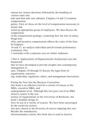 chosen for various decisions followed by the bundling of
various tasks into
jobs and then jobs into subunits. Chapters 14 and 15 examine
compensation
policy. First we focus on the level of compensation necessary to
attract and
retain an appropriate group of employees. We then discuss the
composition
of the compensation package, examining how the mix of salary,
fringe ben-
efits, and incentive compensation affects the value of the firm.
In Chapters
16 and 17, we analyze individual and divisional performance
evaluation. Part
3 concludes with a capstone case on Arthur Andersen.
• Part 4: Applications of Organizational Architecture uses the
framework
that we have developed to provide insights into contemporary
management is-
sues. Chapters 18 through 23 discuss the legal form of
organization, outsourc-
ing, leadership, regulation, ethics, and management innovations.
Fitting the Text into the Business Curriculum
Our book is an effective tool for a variety of classes at the
MBA, executive MBA, and
undergraduate level. Although this text grew out of an MBA
elective course in the eco-
nomics of organizations at the University of Rochester, the
book’s modular design al-
lows its use in a variety of courses. We have been encouraged
by the creativity instruc-
tors have shown in the diversity of courses adopting this text.
Besides the introductory
microeconomics course, this book also is used in elective
 