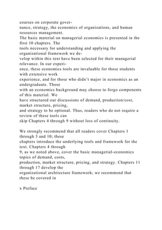 courses on corporate gover-
nance, strategy, the economics of organizations, and human
resources management.
The basic material on managerial economics is presented in the
first 10 chapters. The
tools necessary for understanding and applying the
organizational framework we de-
velop within this text have been selected for their managerial
relevance. In our experi-
ence, these economics tools are invaluable for those students
with extensive work
experience, and for those who didn’t major in economics as an
undergraduate. Those
with an economics background may choose to forgo components
of this material. We
have structured our discussions of demand, production/cost,
market structure, pricing,
and strategy to be optional. Thus, readers who do not require a
review of these tools can
skip Chapters 4 through 9 without loss of continuity.
We strongly recommend that all readers cover Chapters 1
through 3 and 10; these
chapters introduce the underlying tools and framework for the
text. Chapters 4 through
9, as we noted above, cover the basic managerial-economics
topics of demand, costs,
production, market structure, pricing, and strategy. Chapters 11
through 17 develop the
organizational architecture framework; we recommend that
these be covered in
x Preface
 