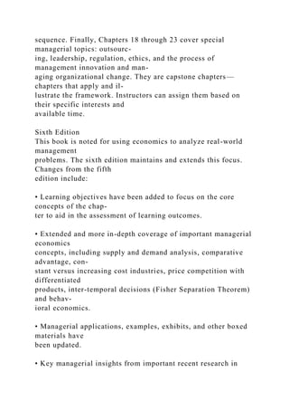 sequence. Finally, Chapters 18 through 23 cover special
managerial topics: outsourc-
ing, leadership, regulation, ethics, and the process of
management innovation and man-
aging organizational change. They are capstone chapters—
chapters that apply and il-
lustrate the framework. Instructors can assign them based on
their specific interests and
available time.
Sixth Edition
This book is noted for using economics to analyze real-world
management
problems. The sixth edition maintains and extends this focus.
Changes from the fifth
edition include:
• Learning objectives have been added to focus on the core
concepts of the chap-
ter to aid in the assessment of learning outcomes.
• Extended and more in-depth coverage of important managerial
economics
concepts, including supply and demand analysis, comparative
advantage, con-
stant versus increasing cost industries, price competition with
differentiated
products, inter-temporal decisions (Fisher Separation Theorem)
and behav-
ioral economics.
• Managerial applications, examples, exhibits, and other boxed
materials have
been updated.
• Key managerial insights from important recent research in
 