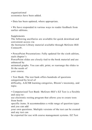 organizational
economics have been added.
• Data has been updated, where appropriate.
• We have responded in various ways to reader feedback from
earlier editions.
Supplements
The following ancillaries are available for quick download and
convenient access via
the Instructor Library material available through McGraw-Hill
Connect®.
• PowerPoint Presentations: Fully updated for the sixth edition,
each chapter’s
PowerPoint slides are closely tied to the book material and are
enhanced by
animated graphs. You can edit, print, or rearrange the slides to
fit the needs of
your course.
• Test Bank: The test bank offers hundreds of questions
categorized by level of
difficulty, AACSB learning categories, Bloom’s taxonomy, and
topic.
• Computerized Test Bank: McGraw-Hill’s EZ Test is a flexible
and easy-to-
use electronic resting program that allows you to create tests
from book-
specific items. It accommodates a wide range of question types
and you can add
your own questions. Multiple versions of the test can be created
and any test can
be exported for use with course management systems. EZ Test
 