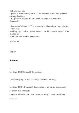 Online gives you
a place to administer your EZ Test-created exams and quizzes
online. Addition-
ally, you can access the test bank through McGraw-Hill
Connect®.
• Instructor’s Manual: The instructor’s Manual provides chapter
overviews,
teaching tips, and suggested answers to the end-of-chapter Self-
Evaluation
Problems and Review Questions.
Preface xi
Digital
Solution
s
McGraw-Hill Connect® Economics
Less Managing. More Teaching. Greater Learning.
McGraw-Hill’s Connect® Economics is an online assessment
solution that connects
students with the tools and resources they’ll need to achieve
success.
 