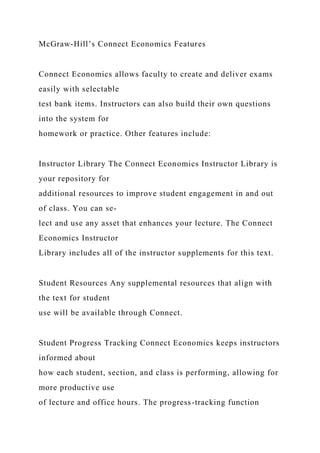 McGraw-Hill’s Connect Economics Features
Connect Economics allows faculty to create and deliver exams
easily with selectable
test bank items. Instructors can also build their own questions
into the system for
homework or practice. Other features include:
Instructor Library The Connect Economics Instructor Library is
your repository for
additional resources to improve student engagement in and out
of class. You can se-
lect and use any asset that enhances your lecture. The Connect
Economics Instructor
Library includes all of the instructor supplements for this text.
Student Resources Any supplemental resources that align with
the text for student
use will be available through Connect.
Student Progress Tracking Connect Economics keeps instructors
informed about
how each student, section, and class is performing, allowing for
more productive use
of lecture and office hours. The progress-tracking function
 