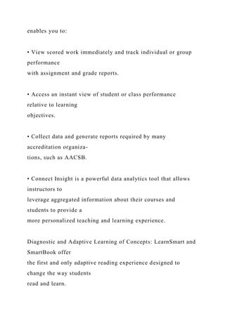 enables you to:
• View scored work immediately and track individual or group
performance
with assignment and grade reports.
• Access an instant view of student or class performance
relative to learning
objectives.
• Collect data and generate reports required by many
accreditation organiza-
tions, such as AACSB.
• Connect Insight is a powerful data analytics tool that allows
instructors to
leverage aggregated information about their courses and
students to provide a
more personalized teaching and learning experience.
Diagnostic and Adaptive Learning of Concepts: LearnSmart and
SmartBook offer
the first and only adaptive reading experience designed to
change the way students
read and learn.
 