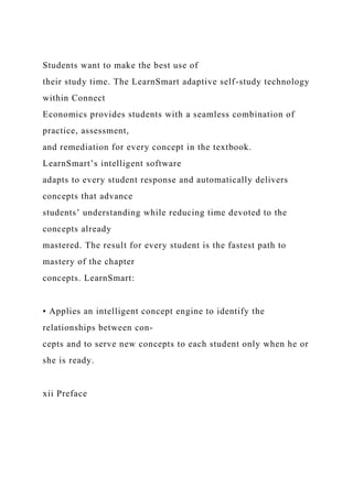 Students want to make the best use of
their study time. The LearnSmart adaptive self-study technology
within Connect
Economics provides students with a seamless combination of
practice, assessment,
and remediation for every concept in the textbook.
LearnSmart’s intelligent software
adapts to every student response and automatically delivers
concepts that advance
students’ understanding while reducing time devoted to the
concepts already
mastered. The result for every student is the fastest path to
mastery of the chapter
concepts. LearnSmart:
• Applies an intelligent concept engine to identify the
relationships between con-
cepts and to serve new concepts to each student only when he or
she is ready.
xii Preface
 