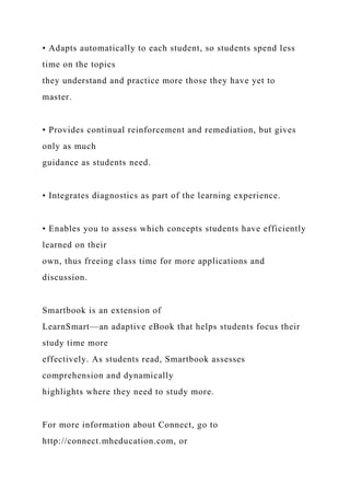 • Adapts automatically to each student, so students spend less
time on the topics
they understand and practice more those they have yet to
master.
• Provides continual reinforcement and remediation, but gives
only as much
guidance as students need.
• Integrates diagnostics as part of the learning experience.
• Enables you to assess which concepts students have efficiently
learned on their
own, thus freeing class time for more applications and
discussion.
Smartbook is an extension of
LearnSmart—an adaptive eBook that helps students focus their
study time more
effectively. As students read, Smartbook assesses
comprehension and dynamically
highlights where they need to study more.
For more information about Connect, go to
http://connect.mheducation.com, or
 