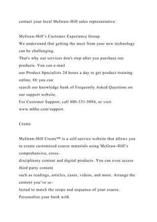 contact your local McGraw-Hill sales representative.
McGraw-Hill’s Customer Experience Group
We understand that getting the most from your new technology
can be challenging.
That's why our services don't stop after you purchase our
products. You can e-mail
our Product Specialists 24 hours a day to get product-training
online. Or you can
search our knowledge bank of Frequently Asked Questions on
our support website.
For Customer Support, call 800-331-5094, or visit
www.mhhe.com/support.
Create
McGraw-Hill Create™ is a self-service website that allows you
to create customized course materials using McGraw-Hill’s
comprehensive, cross-
disciplinary content and digital products. You can even access
third party content
such as readings, articles, cases, videos, and more. Arrange the
content you’ve se-
lected to match the scope and sequence of your course.
Personalize your book with
 