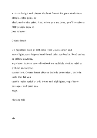 a cover design and choose the best format for your students—
eBook, color print, or
black-and-white print. And, when you are done, you’ll receive a
PDF review copy in
just minutes!
CourseSmart
Go paperless with eTextbooks from CourseSmart and
move light years beyond traditional print textbooks. Read online
or offline anytime,
anywhere. Access your eTextbook on multiple devices with or
without an Internet
connection. CourseSmart eBooks include convenient, built-in
tools that let you
search topics quickly, add notes and highlights, copy/paste
passages, and print any
page.
Preface xiii
xiv
 