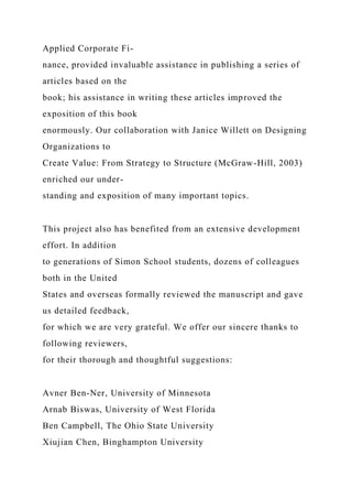 Applied Corporate Fi-
nance, provided invaluable assistance in publishing a series of
articles based on the
book; his assistance in writing these articles improved the
exposition of this book
enormously. Our collaboration with Janice Willett on Designing
Organizations to
Create Value: From Strategy to Structure (McGraw-Hill, 2003)
enriched our under-
standing and exposition of many important topics.
This project also has benefited from an extensive development
effort. In addition
to generations of Simon School students, dozens of colleagues
both in the United
States and overseas formally reviewed the manuscript and gave
us detailed feedback,
for which we are very grateful. We offer our sincere thanks to
following reviewers,
for their thorough and thoughtful suggestions:
Avner Ben-Ner, University of Minnesota
Arnab Biswas, University of West Florida
Ben Campbell, The Ohio State University
Xiujian Chen, Binghampton University
 